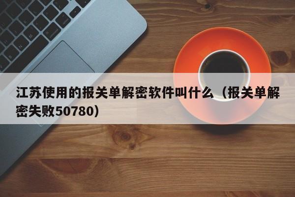 江苏使用的报关单解密软件叫什么（报关单解密失败50780）-第1张图片-晋江速捷自动化科技有限公司