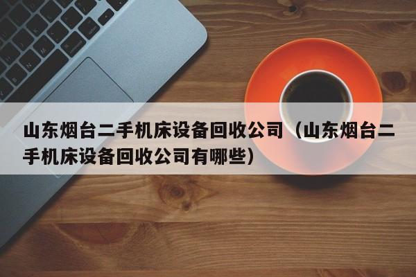 山东烟台二手机床设备回收公司（山东烟台二手机床设备回收公司有哪些）-第1张图片-晋江速捷自动化科技有限公司