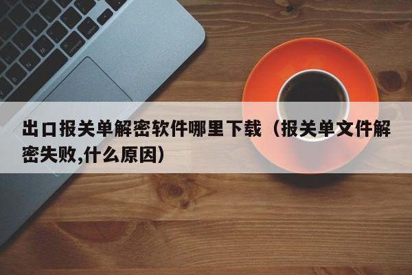 出口报关单解密软件哪里下载（报关单文件解密失败,什么原因）-第1张图片-晋江速捷自动化科技有限公司