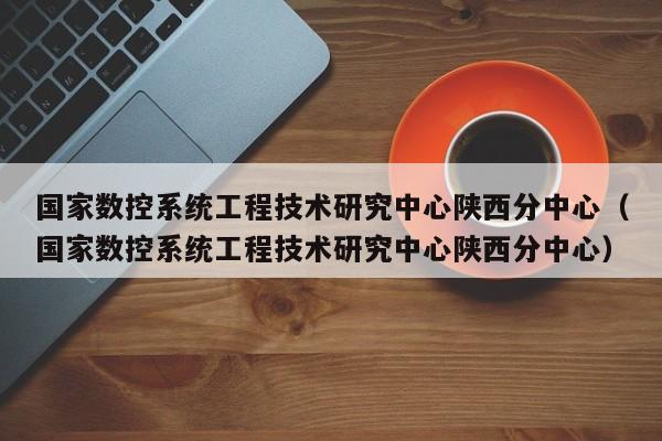 国家数控系统工程技术研究中心陕西分中心（国家数控系统工程技术研究中心陕西分中心）-第1张图片-晋江速捷自动化科技有限公司