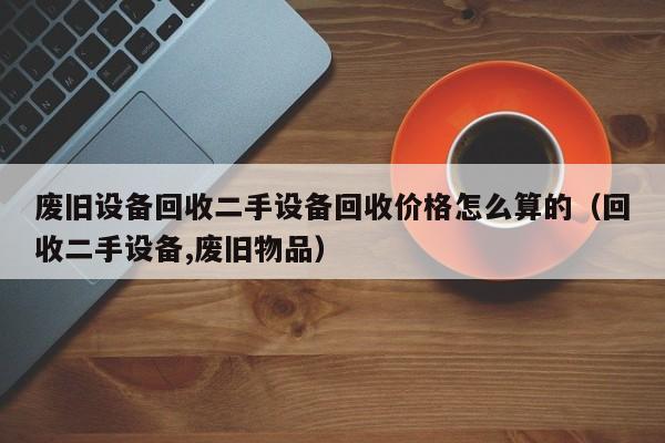 废旧设备回收二手设备回收价格怎么算的（回收二手设备,废旧物品）-第1张图片-晋江速捷自动化科技有限公司