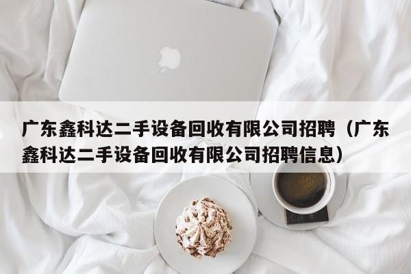 广东鑫科达二手设备回收有限公司招聘（广东鑫科达二手设备回收有限公司招聘信息）-第1张图片-晋江速捷自动化科技有限公司