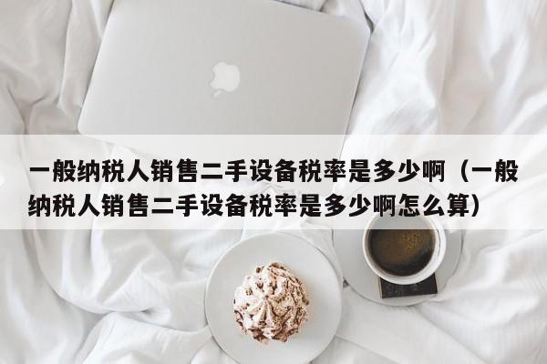 一般纳税人销售二手设备税率是多少啊（一般纳税人销售二手设备税率是多少啊怎么算）-第1张图片-晋江速捷自动化科技有限公司