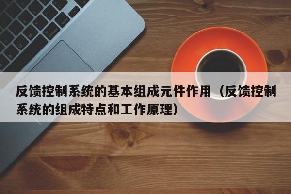 反馈控制系统的基本组成元件作用（反馈控制系统的组成特点和工作原理）-第1张图片-晋江速捷自动化科技有限公司