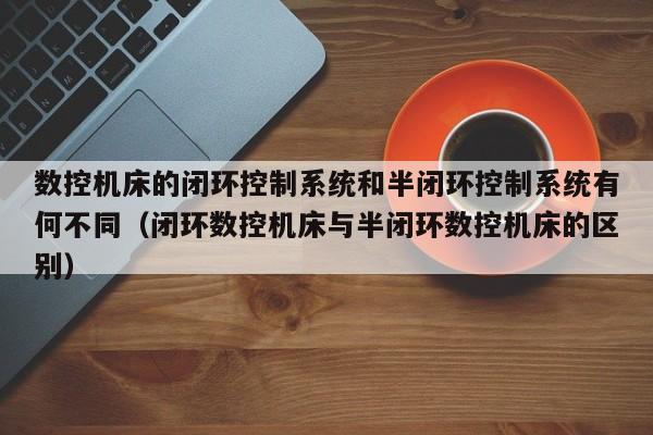 数控机床的闭环控制系统和半闭环控制系统有何不同（闭环数控机床与半闭环数控机床的区别）-第1张图片-晋江速捷自动化科技有限公司