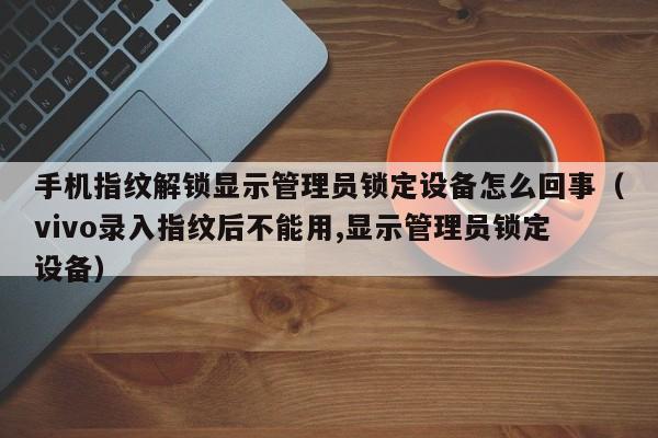 手机指纹解锁显示管理员锁定设备怎么回事（vivo录入指纹后不能用,显示管理员锁定设备）-第1张图片-晋江速捷自动化科技有限公司