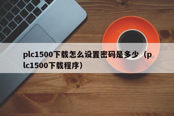 plc1500下载怎么设置密码是多少（plc1500下载程序）-第1张图片-晋江速捷自动化科技有限公司