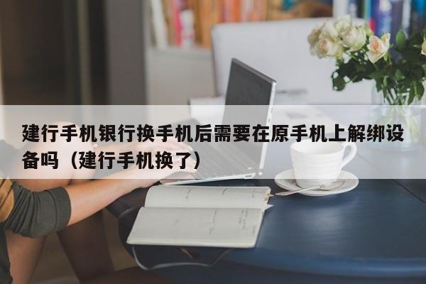 建行手机银行换手机后需要在原手机上解绑设备吗（建行手机换了）-第1张图片-晋江速捷自动化科技有限公司