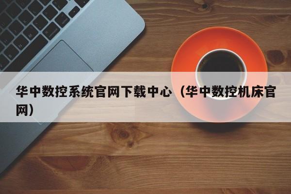 华中数控系统官网下载中心（华中数控机床官网）-第1张图片-晋江速捷自动化科技有限公司