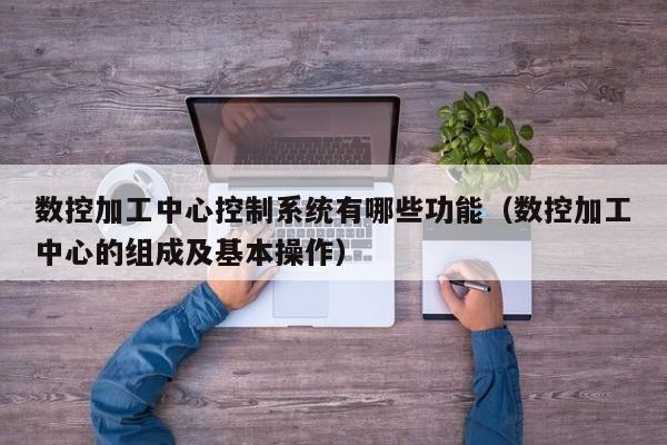 数控加工中心控制系统有哪些功能（数控加工中心的组成及基本操作）-第1张图片-晋江速捷自动化科技有限公司