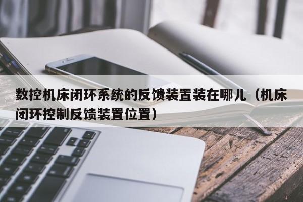 数控机床闭环系统的反馈装置装在哪儿（机床闭环控制反馈装置位置）-第1张图片-晋江速捷自动化科技有限公司