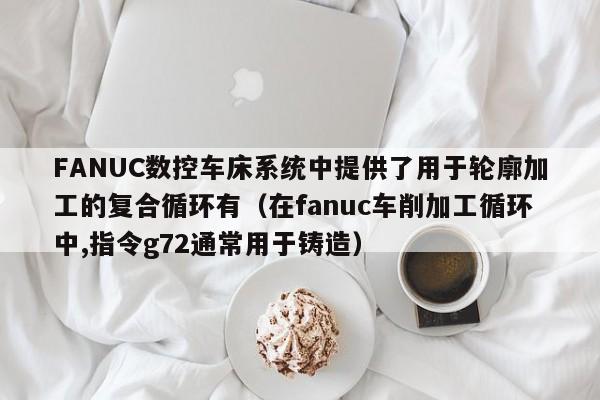 FANUC数控车床系统中提供了用于轮廓加工的复合循环有（在fanuc车削加工循环中,指令g72通常用于铸造）-第1张图片-晋江速捷自动化科技有限公司