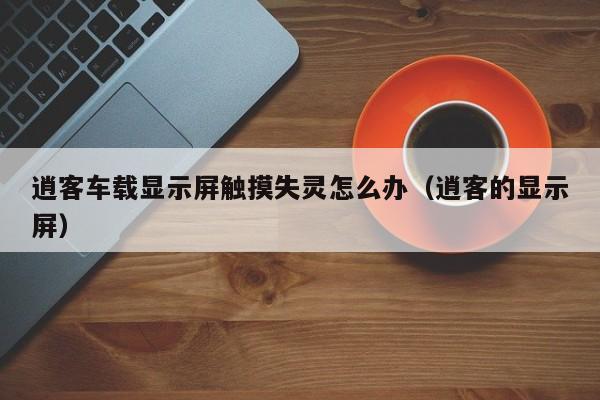 逍客车载显示屏触摸失灵怎么办（逍客的显示屏）-第1张图片-晋江速捷自动化科技有限公司