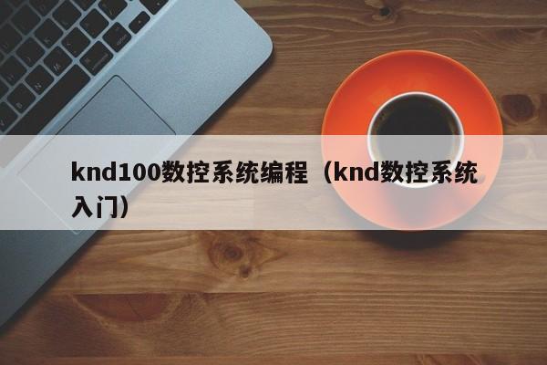 knd100数控系统编程（knd数控系统入门）-第1张图片-晋江速捷自动化科技有限公司