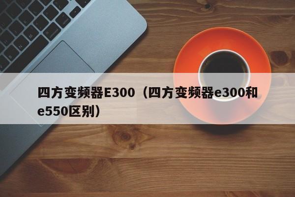 四方变频器E300（四方变频器e300和e550区别）-第1张图片-晋江速捷自动化科技有限公司