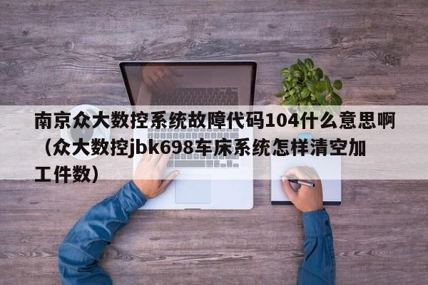 南京众大数控系统故障代码104什么意思啊（众大数控jbk698车床系统怎样清空加工件数）-第1张图片-晋江速捷自动化科技有限公司