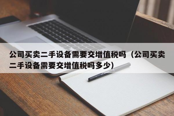 公司买卖二手设备需要交增值税吗（公司买卖二手设备需要交增值税吗多少）-第1张图片-晋江速捷自动化科技有限公司