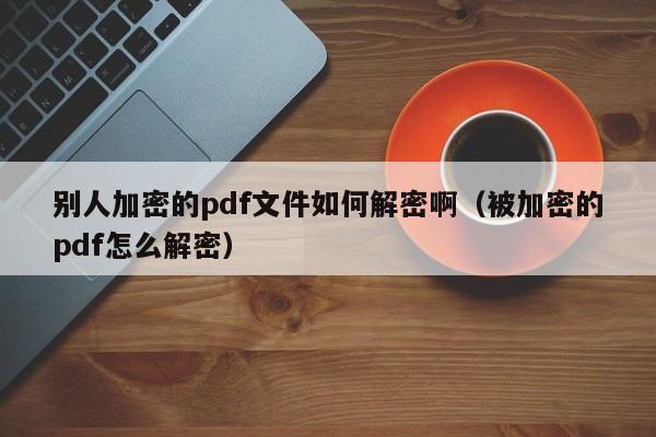 别人加密的pdf文件如何解密啊（被加密的pdf怎么解密）-第1张图片-晋江速捷自动化科技有限公司