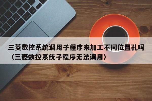 三菱数控系统调用子程序来加工不同位置孔吗（三菱数控系统子程序无法调用）-第1张图片-晋江速捷自动化科技有限公司