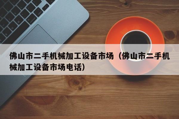 佛山市二手机械加工设备市场（佛山市二手机械加工设备市场电话）-第1张图片-晋江速捷自动化科技有限公司