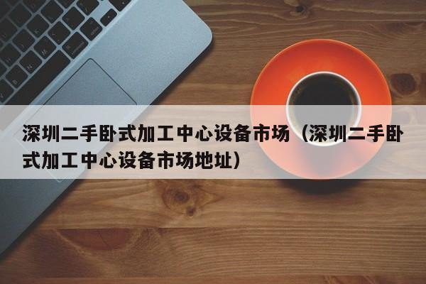 深圳二手卧式加工中心设备市场（深圳二手卧式加工中心设备市场地址）-第1张图片-晋江速捷自动化科技有限公司