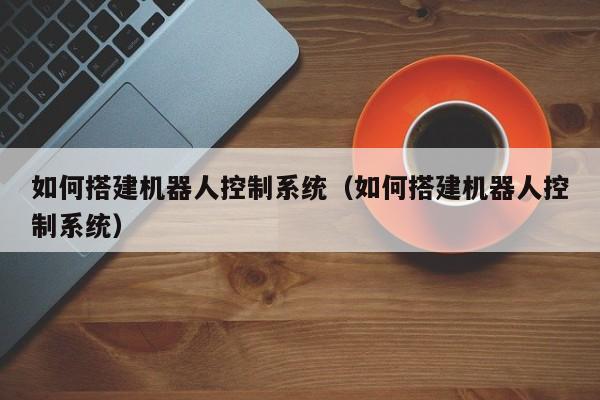 如何搭建机器人控制系统（如何搭建机器人控制系统）-第1张图片-晋江速捷自动化科技有限公司