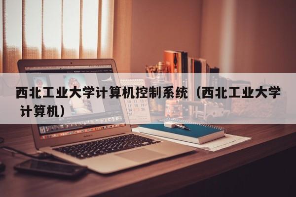 西北工业大学计算机控制系统（西北工业大学 计算机）-第1张图片-晋江速捷自动化科技有限公司