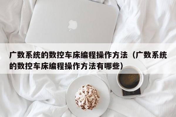 广数系统的数控车床编程操作方法（广数系统的数控车床编程操作方法有哪些）-第1张图片-晋江速捷自动化科技有限公司