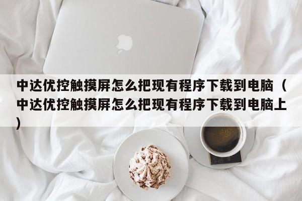 中达优控触摸屏怎么把现有程序下载到电脑（中达优控触摸屏怎么把现有程序下载到电脑上）-第1张图片-晋江速捷自动化科技有限公司