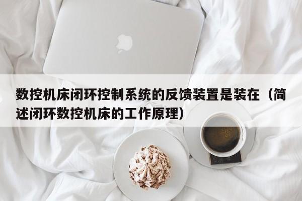 数控机床闭环控制系统的反馈装置是装在（简述闭环数控机床的工作原理）-第1张图片-晋江速捷自动化科技有限公司