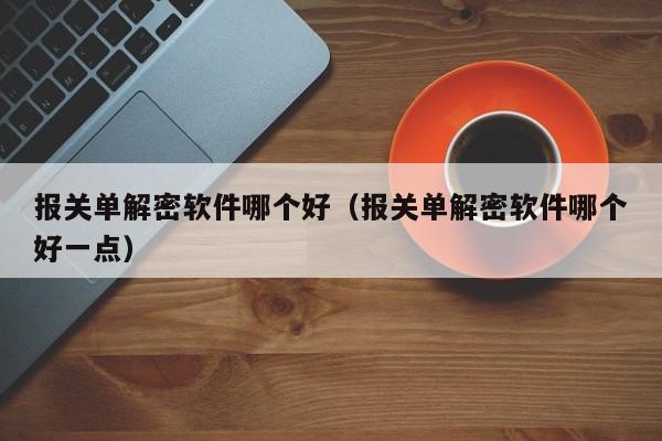 报关单解密软件哪个好（报关单解密软件哪个好一点）-第1张图片-晋江速捷自动化科技有限公司