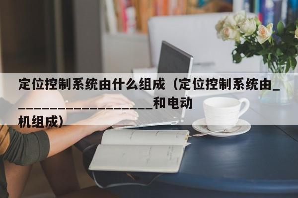 定位控制系统由什么组成（定位控制系统由__________________和电动机组成）-第1张图片-晋江速捷自动化科技有限公司