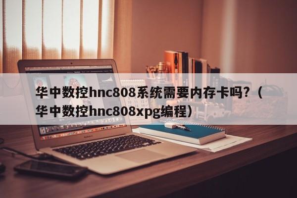 华中数控hnc808系统需要内存卡吗?（华中数控hnc808xpg编程）-第1张图片-晋江速捷自动化科技有限公司