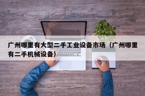 广州哪里有大型二手工业设备市场（广州哪里有二手机械设备）-第1张图片-晋江速捷自动化科技有限公司