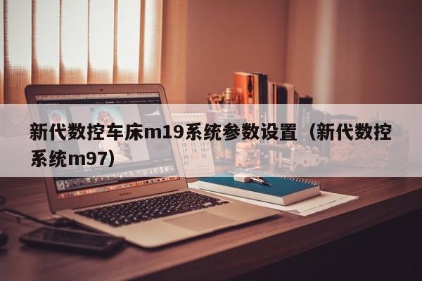 新代数控车床m19系统参数设置（新代数控系统m97）-第1张图片-晋江速捷自动化科技有限公司