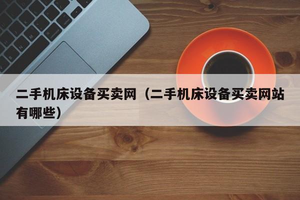 二手机床设备买卖网（二手机床设备买卖网站有哪些）-第1张图片-晋江速捷自动化科技有限公司