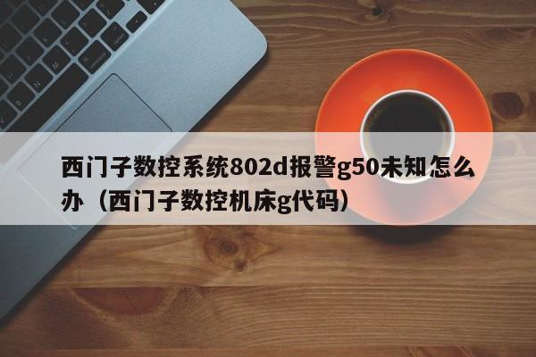 西门子数控系统802d报警g50未知怎么办（西门子数控机床g代码）-第1张图片-晋江速捷自动化科技有限公司