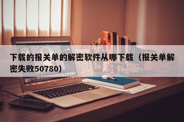 下载的报关单的解密软件从哪下载（报关单解密失败50780）-第1张图片-晋江速捷自动化科技有限公司