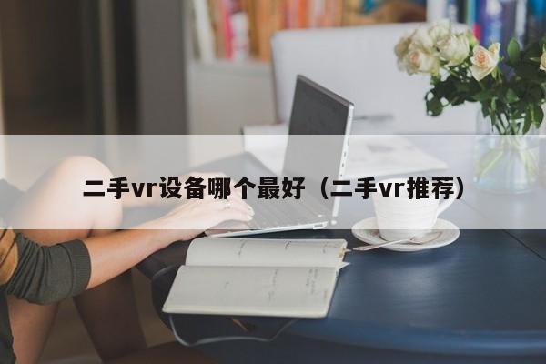 二手vr设备哪个最好（二手vr推荐）-第1张图片-晋江速捷自动化科技有限公司