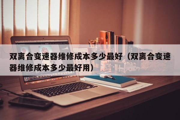 双离合变速器维修成本多少最好（双离合变速器维修成本多少最好用）-第1张图片-晋江速捷自动化科技有限公司