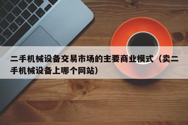 二手机械设备交易市场的主要商业模式（卖二手机械设备上哪个网站）-第1张图片-晋江速捷自动化科技有限公司