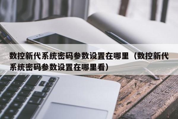 数控新代系统密码参数设置在哪里（数控新代系统密码参数设置在哪里看）-第1张图片-晋江速捷自动化科技有限公司