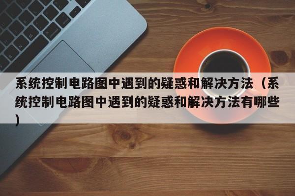 系统控制电路图中遇到的疑惑和解决方法（系统控制电路图中遇到的疑惑和解决方法有哪些）-第1张图片-晋江速捷自动化科技有限公司