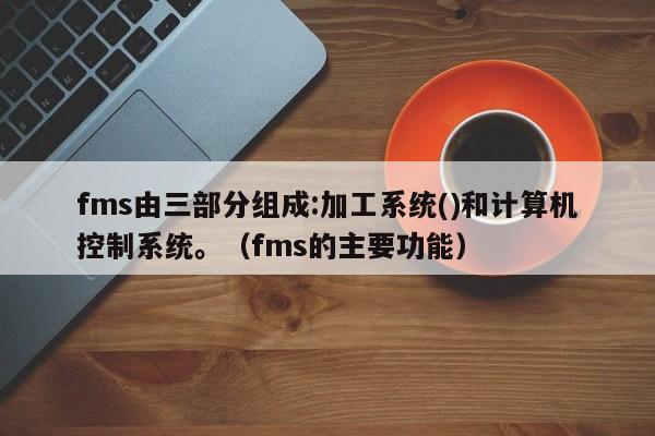 fms由三部分组成:加工系统()和计算机控制系统。（fms的主要功能）-第1张图片-晋江速捷自动化科技有限公司