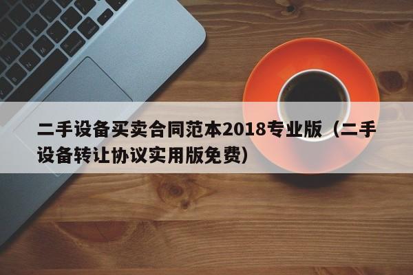 二手设备买卖合同范本2018专业版（二手设备转让协议实用版免费）-第1张图片-晋江速捷自动化科技有限公司