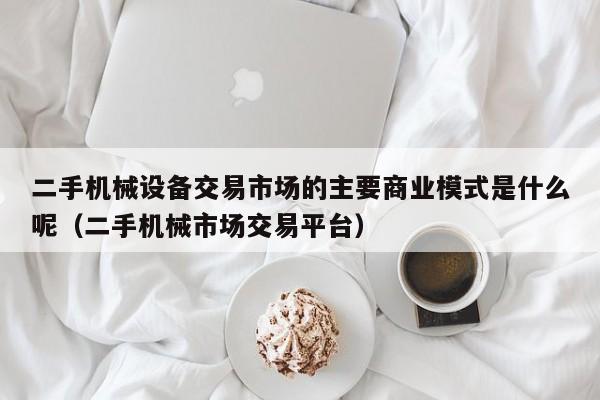 二手机械设备交易市场的主要商业模式是什么呢（二手机械市场交易平台）-第1张图片-晋江速捷自动化科技有限公司