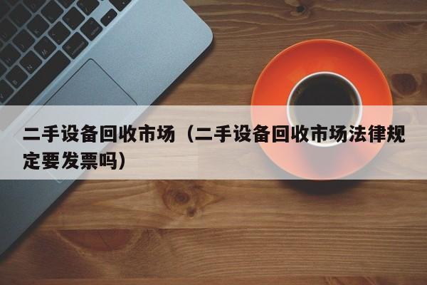 二手设备回收市场（二手设备回收市场法律规定要发票吗）-第1张图片-晋江速捷自动化科技有限公司