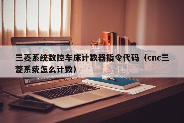 三菱系统数控车床计数器指令代码（cnc三菱系统怎么计数）-第1张图片-晋江速捷自动化科技有限公司