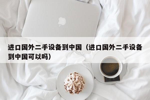 进口国外二手设备到中国（进口国外二手设备到中国可以吗）-第1张图片-晋江速捷自动化科技有限公司