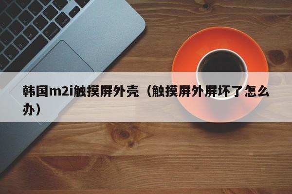 韩国m2i触摸屏外壳（触摸屏外屏坏了怎么办）-第1张图片-晋江速捷自动化科技有限公司